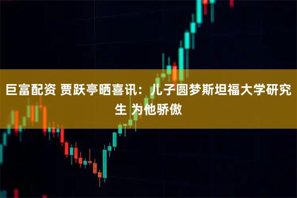 巨富配资 贾跃亭晒喜讯：儿子圆梦斯坦福大学研究生 为他骄傲