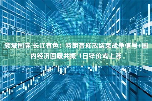 领域国际 长江有色：特朗普释放结束战争信号+国内经济回暖共振 1日锌价或上涨