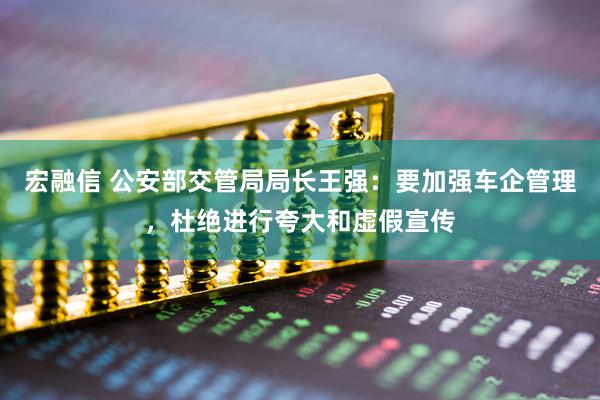 宏融信 公安部交管局局长王强：要加强车企管理，杜绝进行夸大和虚假宣传