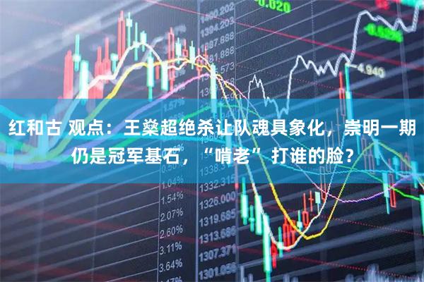 红和古 观点：王燊超绝杀让队魂具象化，崇明一期仍是冠军基石，“啃老” 打谁的脸？