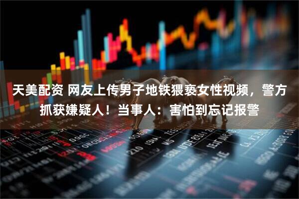 天美配资 网友上传男子地铁猥亵女性视频，警方抓获嫌疑人！当事人：害怕到忘记报警