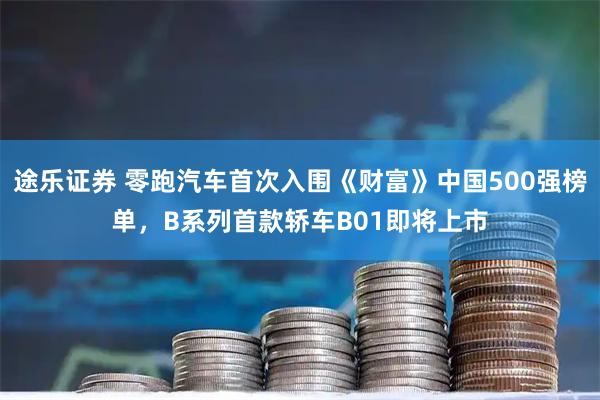 途乐证券 零跑汽车首次入围《财富》中国500强榜单，B系列首款轿车B01即将上市