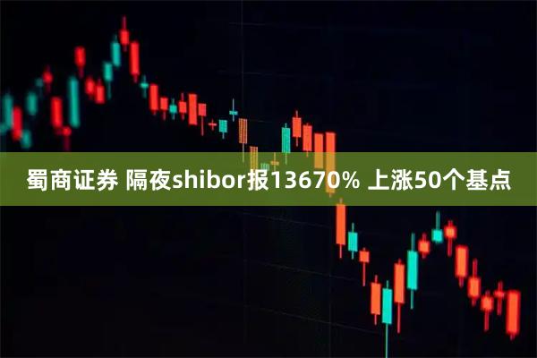 蜀商证券 隔夜shibor报13670% 上涨50个基点