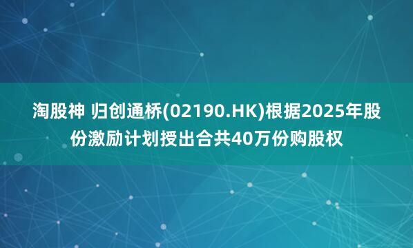 淘股神 归创通桥(02190.HK)根据2025年股份激励计划授出合共40万份购股权