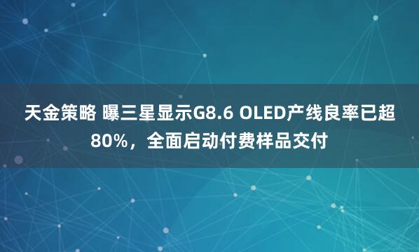 天金策略 曝三星显示G8.6 OLED产线良率已超80%，全面启动付费样品交付
