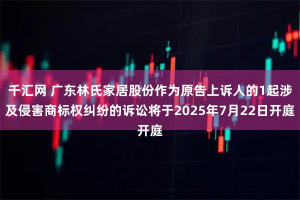 千汇网 广东林氏家居股份作为原告上诉人的1起涉及侵害商标权纠纷的诉讼将于2025年7月22日开庭